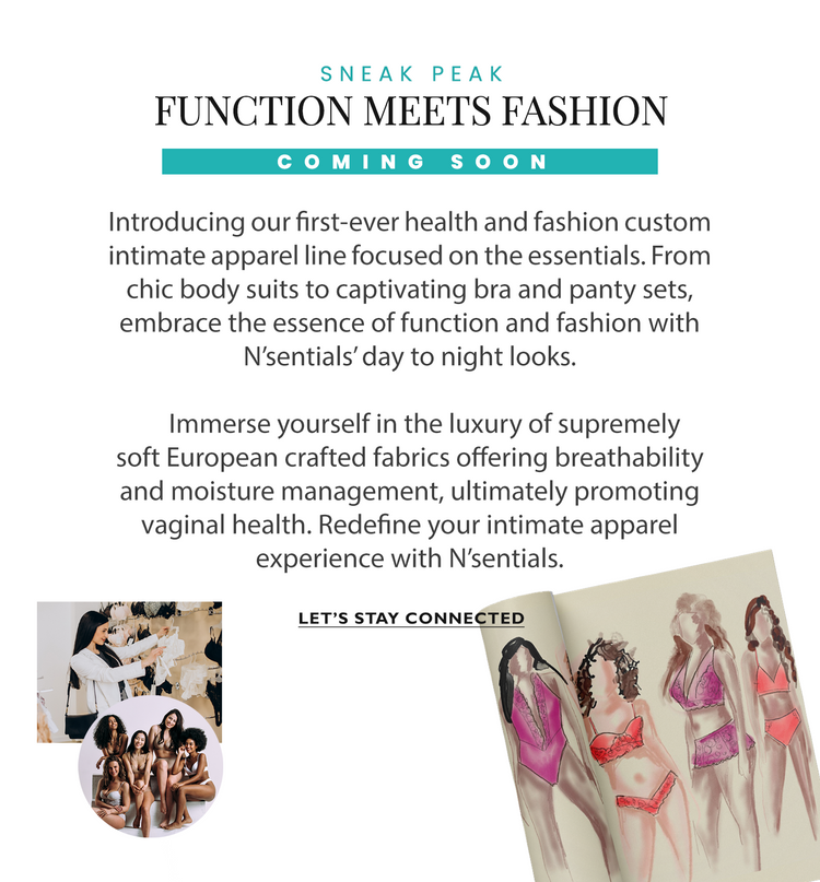 Function Meets Fashion. Introducing our first-ever health and fashion custom intimate apparel line focused on the essentials. From chic body suits to captivating bra and panty sets, embrace the essence of function and fashion with N’sentials’ day to night looks.

     Immerse yourself in the luxury of supremely soft European crafted fabrics offering breathability and moisture management, ultimately promoting vaginal health. Redefine your intimate apparel experience with N’sentials.